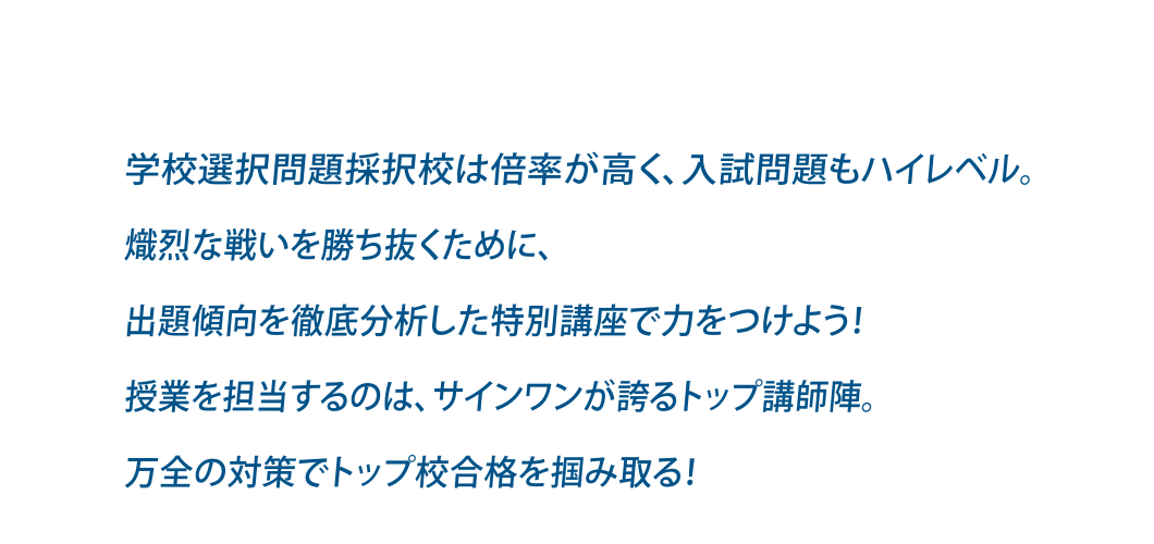 学校選択問題採択校は倍率が高く、入試問題もハイレベル。熾烈な戦いを勝ち抜くために、出題傾向を徹底分析した特別講座で力をつけよう！授業を担当するのは、サインワンが誇るトップ講師陣。万全の対策でトップ校合格を掴み取る！