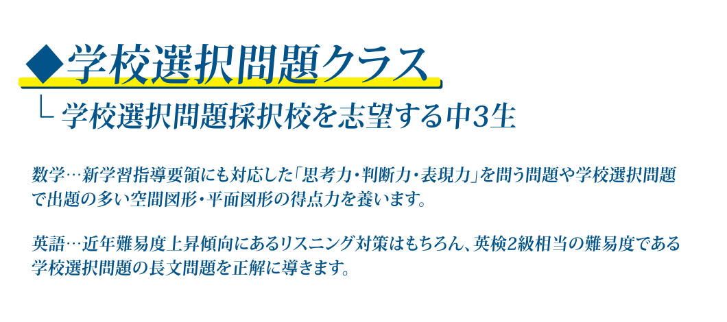 学校選択問題クラス 数学…新学習指導要領にも対応した「思考力・判断力・表現力」を問う問題や学校選択問題で出題の多い空間図形・平面図形の得点力を養います。 英語…近年難易度上昇傾向にあるリスニング対策はもちろん、英検2級相当の難易度である学校選択問題の長文問題を正解に導きます。