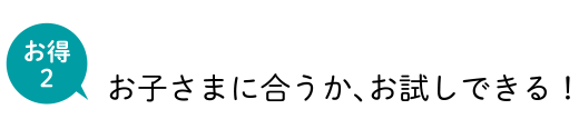 お得2 お子さまに合うか、お試しできる！