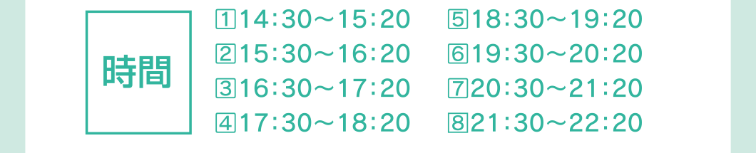 時間：①14：30〜15：20、②15：30〜16：20、③16：30〜17：20、④17：30〜18：20、⑤18：30〜19：20、⑥19：30〜20：20、⑦20：30〜21：20、⑧21：30〜22：20