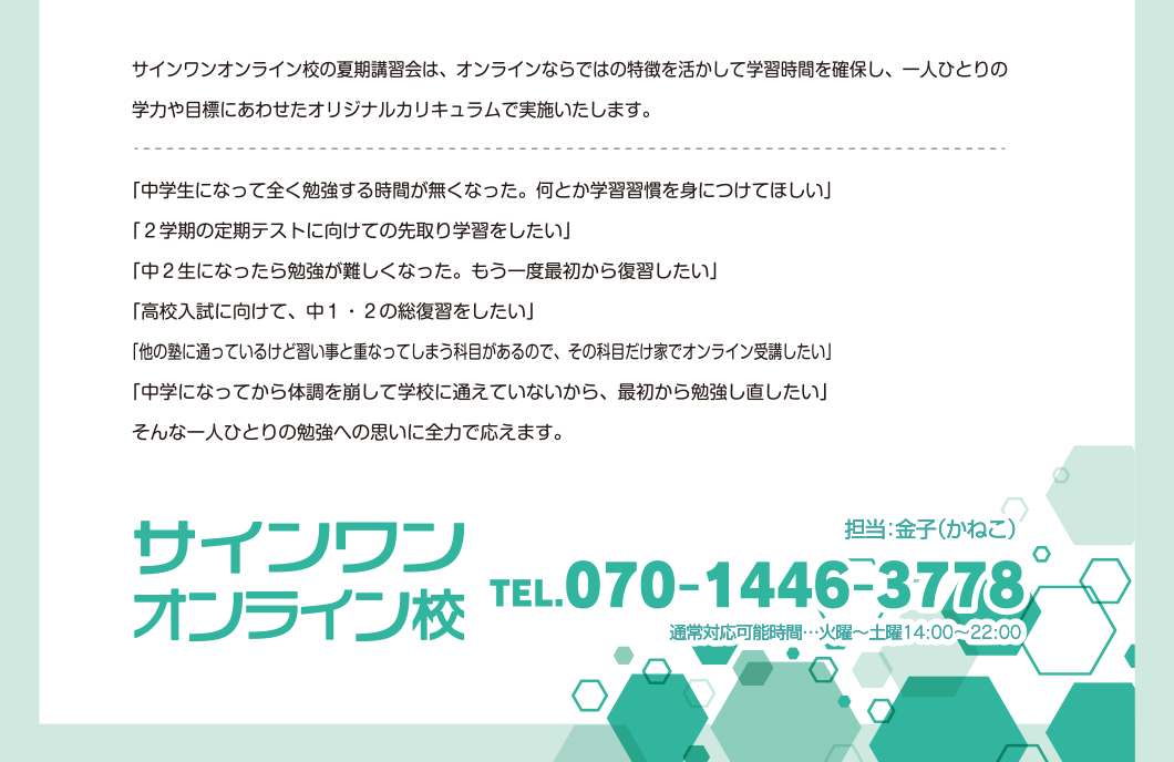 サインワンオンライン校の夏期講習会は、オンラインならではの特徴を活かして学習時間を確保し、一人ひとりの学力や目標にあわせたオリジナルカリキュラムで実施いたします。一人ひとりの勉強への思いに全力で応えます。