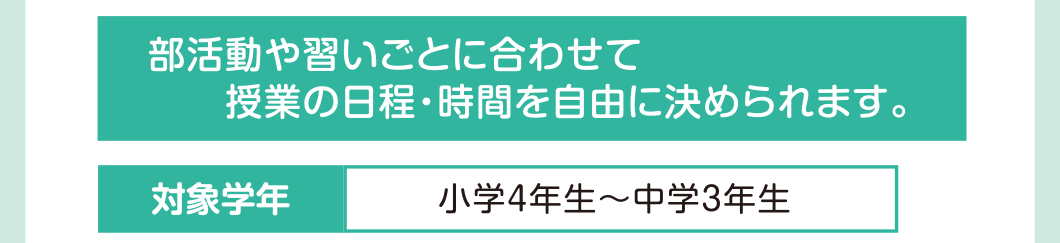 部活動や習いごとに合わせて授業の日程・時間を自由に決められます 対象学年：小学4年生～中学3年生