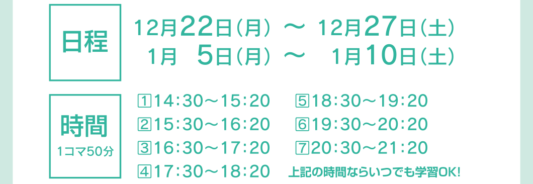 日程：12月22日（月）〜12月27日（土）、1月5日（月）〜 01月10日（土） 時間：①14：30〜15：20、②15：30〜16：20、③16：30〜17：20、④17：30〜18：20、⑤18：30〜19：20、⑥19：30〜20：20、⑦20：30〜21：20 ※これらの時間ならいつでも学習OK!