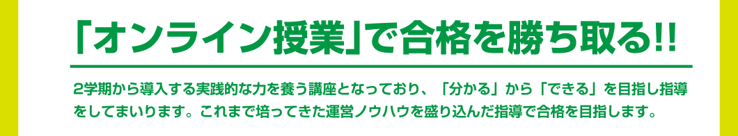 「オンライン授業」で合格を勝ち取る!! 2学期から導入する実践的な力を養う講座となっており、「分かる」から「できる」を目指し指導をしてまいります。これまで培ってきた運営ノウハウを盛り込んだ指導で合格を目指します。
